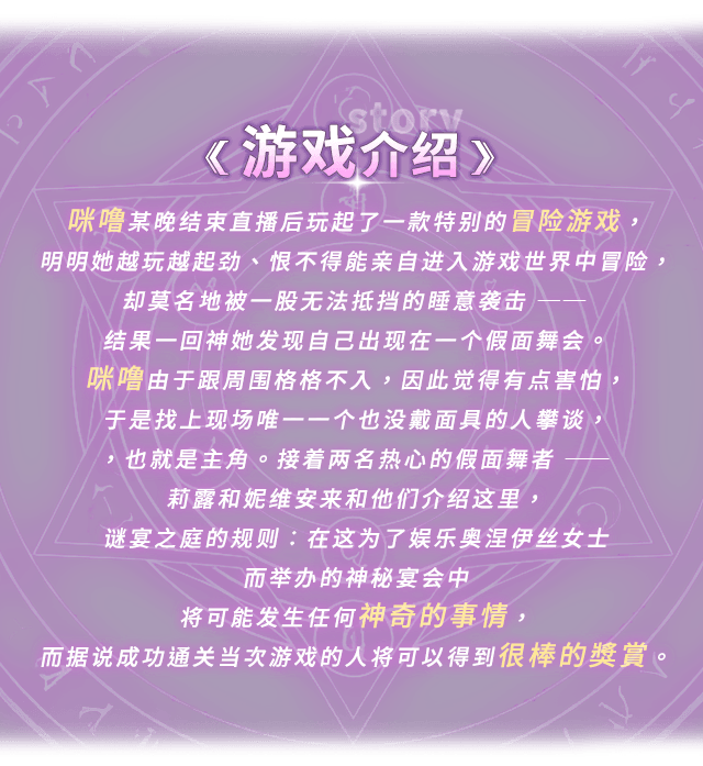 游戏介绍, 咪噜某晚结束直播后玩起了一款特别的冒险游戏，明明她越玩越起劲、恨不得能亲自进入游戏世界中冒险，却莫名地被一股无法抵挡的睡意袭击 ── 结果一回神她发现自己出现在一个假面舞会。咪噜由于跟周围格格不入，因此觉得有点害怕，于是找上现场唯一一个也没戴面具的人攀谈，也就是主角。接着两名热心的假面舞者 ── 莉露和妮维安来和他们介绍这里，谜宴之庭的规则：在这为了娱乐奥涅伊丝女士而举办的神秘宴会中将可能发生任何神奇的事情，而据说成功通关当次游戏的人将可以得到很棒的奖赏。